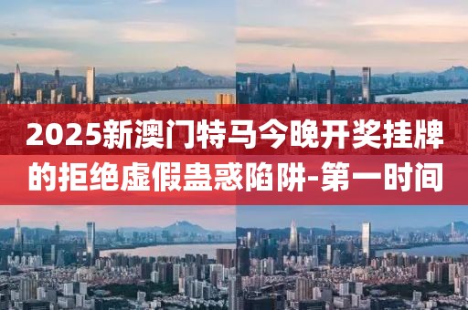 2025新澳門特馬今晚開獎掛牌的拒絕虛假蠱惑陷阱-第一時間