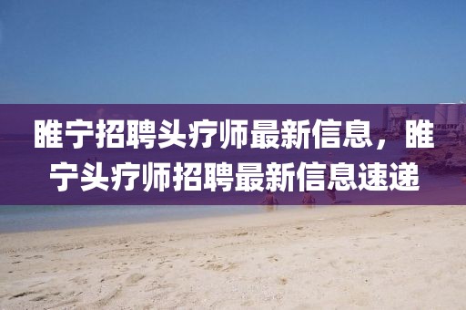 睢寧招聘頭療師最新信息，睢寧頭療師招聘最新信息速遞