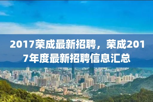 2017榮成最新招聘，榮成2017年度最新招聘信息匯總