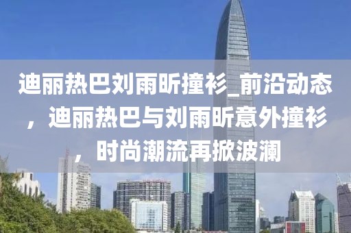 迪麗熱巴劉雨昕撞衫_前沿動(dòng)態(tài)，迪麗熱巴與劉雨昕意外撞衫，時(shí)尚潮流再掀波瀾
