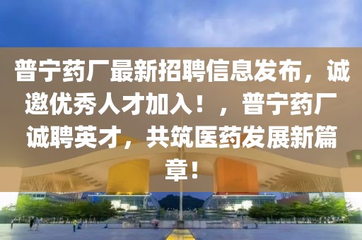 普寧藥廠最新招聘信息發(fā)布，誠(chéng)邀優(yōu)秀人才加入！，普寧藥廠誠(chéng)聘英才，共筑醫(yī)藥發(fā)展新篇章！