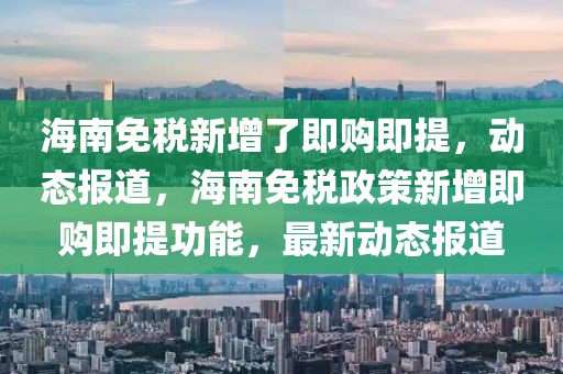 海南免稅新增了即購(gòu)即提，動(dòng)態(tài)報(bào)道，海南免稅政策新增即購(gòu)即提功能，最新動(dòng)態(tài)報(bào)道