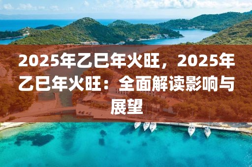 2025年乙巳年火旺，2025年乙巳年火旺：全面解讀影響與展望