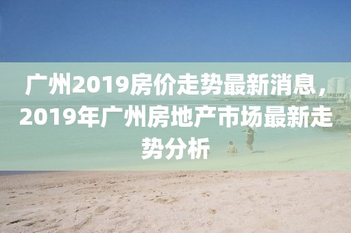 廣州2019房價(jià)走勢(shì)最新消息，2019年廣州房地產(chǎn)市場最新走勢(shì)分析
