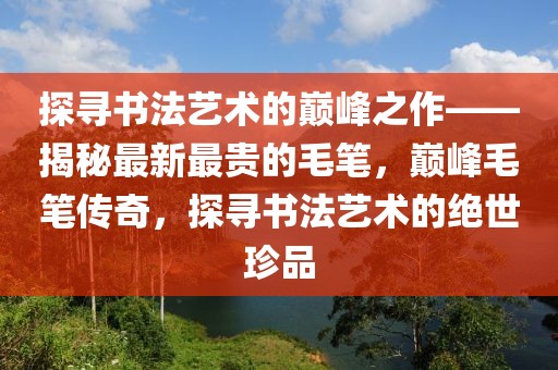 探尋書(shū)法藝術(shù)的巔峰之作——揭秘最新最貴的毛筆，巔峰毛筆傳奇，探尋書(shū)法藝術(shù)的絕世珍品