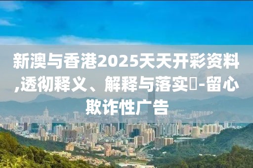 新澳與香港2025天天開彩資料,透徹釋義、解釋與落實?-留心欺詐性廣告