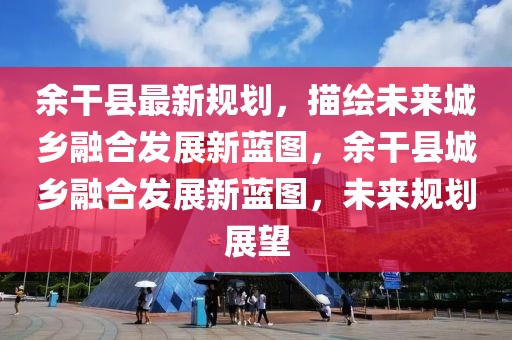 余干縣最新規(guī)劃，描繪未來城鄉(xiāng)融合發(fā)展新藍(lán)圖，余干縣城鄉(xiāng)融合發(fā)展新藍(lán)圖，未來規(guī)劃展望