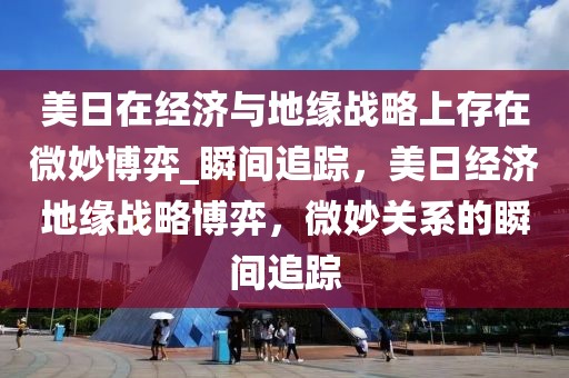 美日在經(jīng)濟與地緣戰(zhàn)略上存在微妙博弈_瞬間追蹤，美日經(jīng)濟地緣戰(zhàn)略博弈，微妙關系的瞬間追蹤