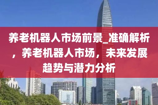 養(yǎng)老機器人市場前景_準確解析，養(yǎng)老機器人市場，未來發(fā)展趨勢與潛力分析