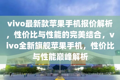 vivo最新款蘋果手機(jī)報價解析，性價比與性能的完美結(jié)合，vivo全新旗艦蘋果手機(jī)，性價比與性能巔峰解析