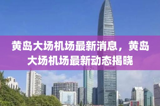 黃島大場(chǎng)機(jī)場(chǎng)最新消息，黃島大場(chǎng)機(jī)場(chǎng)最新動(dòng)態(tài)揭曉