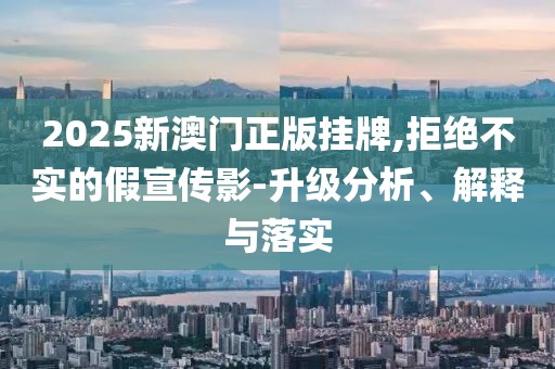 2025新澳門正版掛牌,拒絕不實的假宣傳影-升級分析、解釋與落實