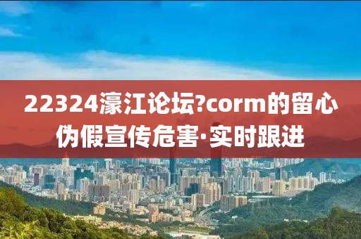 22324濠江論壇?corm的留心偽假宣傳危害·實時跟進