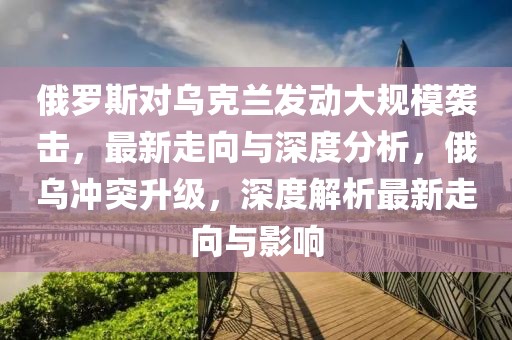 俄羅斯對烏克蘭發(fā)動大規(guī)模襲擊，最新走向與深度分析，俄烏沖突升級，深度解析最新走向與影響