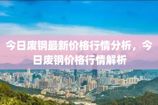 今日廢鋼最新價(jià)格行情分析，今日廢鋼價(jià)格行情解析