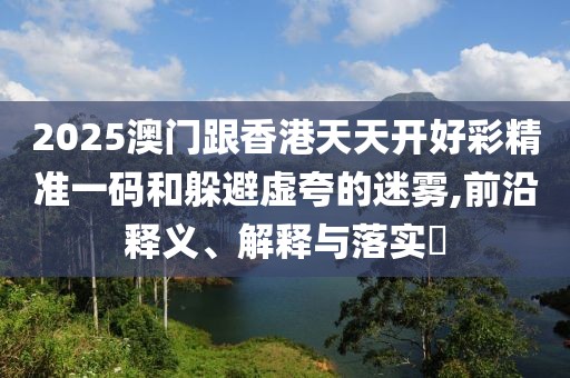 2025澳門跟香港天天開好彩精準(zhǔn)一碼和躲避虛夸的迷霧,前沿釋義、解釋與落實(shí)?