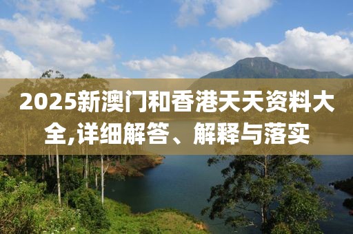 2025新澳門和香港天天資料大全,詳細(xì)解答、解釋與落實(shí)