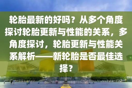 輪胎最新的好嗎？從多個(gè)角度探討輪胎更新與性能的關(guān)系，多角度探討，輪胎更新與性能關(guān)系解析——新輪胎是否最佳選擇？