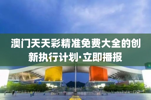 澳門天天彩精準免費大全的創(chuàng)新執(zhí)行計劃·立即播報