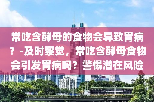 常吃含酵母的食物會導(dǎo)致胃?。?及時察覺，常吃含酵母食物會引發(fā)胃病嗎？警惕潛在風(fēng)險