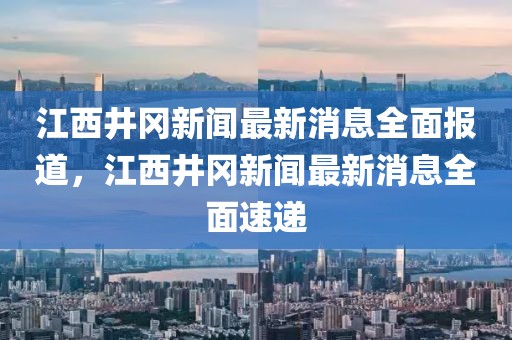 江西井岡新聞最新消息全面報道，江西井岡新聞最新消息全面速遞