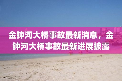 金鐘河大橋事故最新消息，金鐘河大橋事故最新進(jìn)展披露