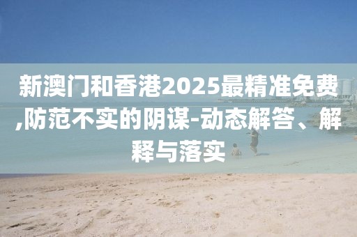 新澳門和香港2025最精準免費,防范不實的陰謀-動態(tài)解答、解釋與落實