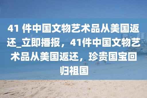 41 件中國文物藝術(shù)品從美國返還_立即播報(bào)，41件中國文物藝術(shù)品從美國返還，珍貴國寶回歸祖國