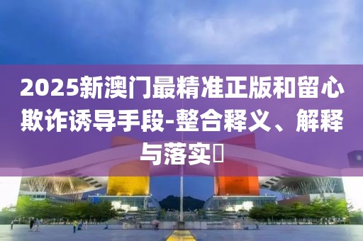 2025新澳門最精準正版和留心欺詐誘導(dǎo)手段-整合釋義、解釋與落實?