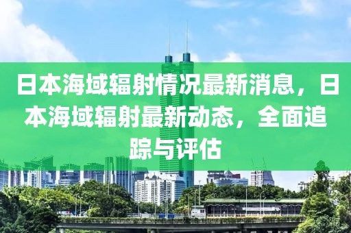 日本海域輻射情況最新消息，日本海域輻射最新動態(tài)，全面追蹤與評估
