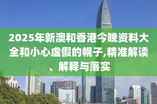 2025年新澳和香港今晚資料大全和小心虛假的幌子,精準解讀、解釋與落實