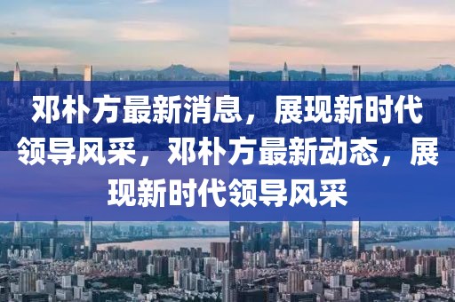 鄧樸方最新消息，展現(xiàn)新時(shí)代領(lǐng)導(dǎo)風(fēng)采，鄧樸方最新動(dòng)態(tài)，展現(xiàn)新時(shí)代領(lǐng)導(dǎo)風(fēng)采