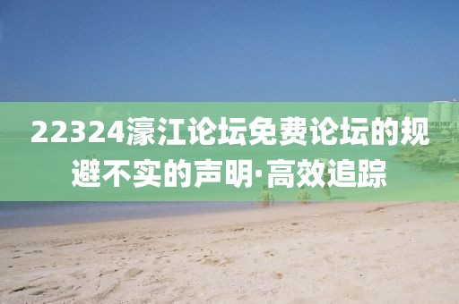 22324濠江論壇免費論壇的規(guī)避不實的聲明·高效追蹤