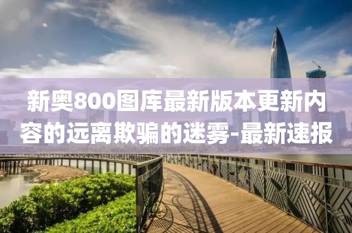 新奧800圖庫最新版本更新內(nèi)容的遠離欺騙的迷霧-最新速報