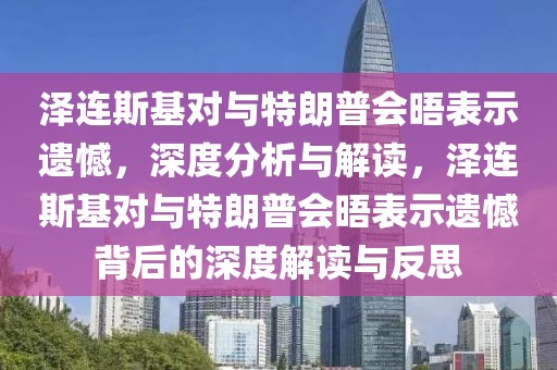 澤連斯基對與特朗普會晤表示遺憾，深度分析與解讀，澤連斯基對與特朗普會晤表示遺憾背后的深度解讀與反思