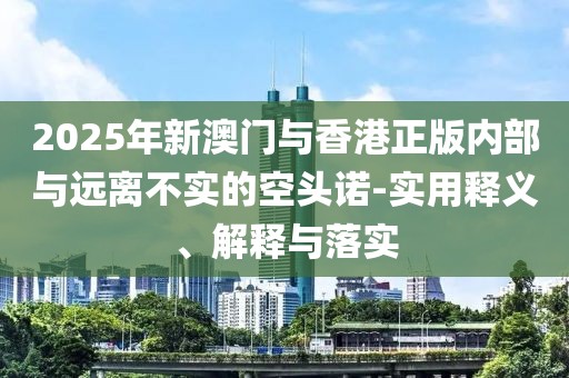 2025年新澳門與香港正版內(nèi)部與遠離不實的空頭諾-實用釋義、解釋與落實