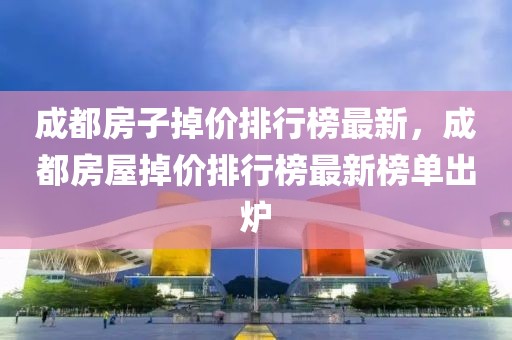 成都房子掉價排行榜最新，成都房屋掉價排行榜最新榜單出爐