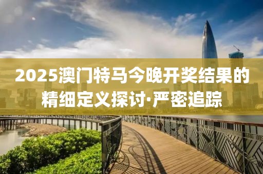 2025澳門特馬今晚開獎結果的精細定義探討·嚴密追蹤