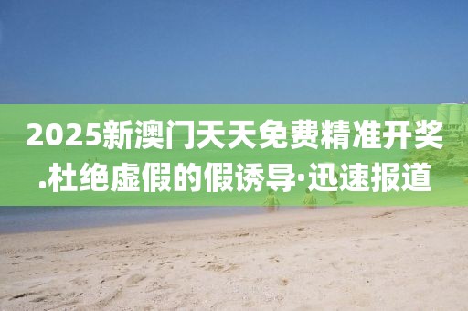 2025新澳門天天免費精準開獎.杜絕虛假的假誘導·迅速報道