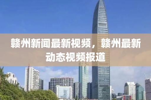 贛州新聞最新視頻，贛州最新動(dòng)態(tài)視頻報(bào)道