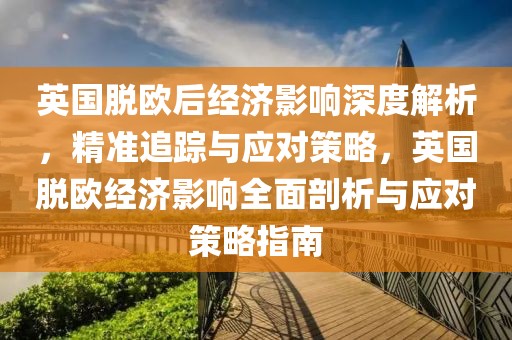 英國脫歐后經(jīng)濟(jì)影響深度解析，精準(zhǔn)追蹤與應(yīng)對策略，英國脫歐經(jīng)濟(jì)影響全面剖析與應(yīng)對策略指南