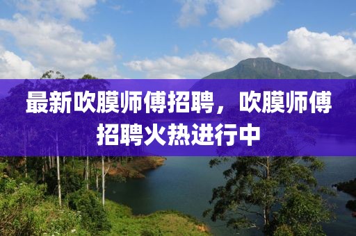 最新吹膜師傅招聘，吹膜師傅招聘火熱進(jìn)行中
