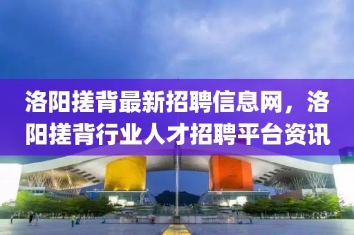 洛陽搓背最新招聘信息網(wǎng)，洛陽搓背行業(yè)人才招聘平臺資訊