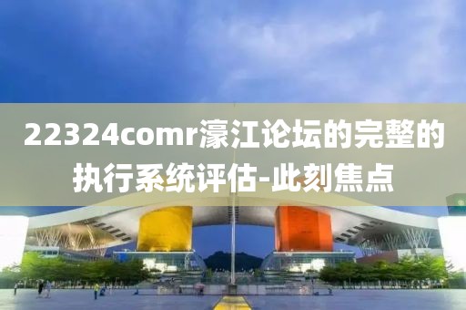 22324comr濠江論壇的完整的執(zhí)行系統(tǒng)評估-此刻焦點