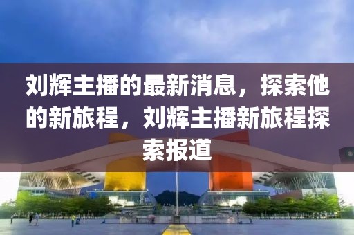 劉輝主播的最新消息，探索他的新旅程，劉輝主播新旅程探索報道