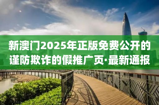 新澳門2025年正版免費(fèi)公開的謹(jǐn)防欺詐的假推廣頁·最新通報