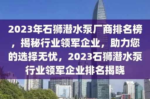 2023年石獅潛水泵廠商排名榜，揭秘行業(yè)領(lǐng)軍企業(yè)，助力您的選擇無憂，2023石獅潛水泵行業(yè)領(lǐng)軍企業(yè)排名揭曉