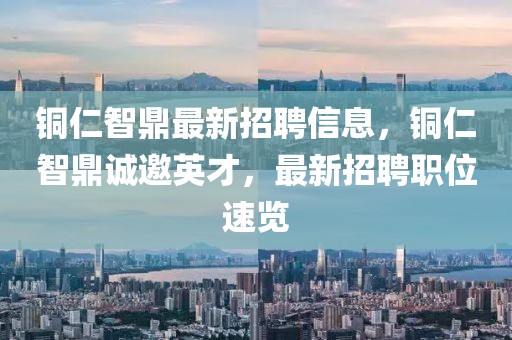 銅仁智鼎最新招聘信息，銅仁智鼎誠(chéng)邀英才，最新招聘職位速覽