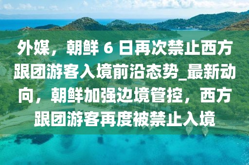 外媒，朝鮮 6 日再次禁止西方跟團游客入境前沿態(tài)勢_最新動向，朝鮮加強邊境管控，西方跟團游客再度被禁止入境