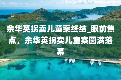 余華英拐賣兒童案終結(jié)_眼前焦點(diǎn)，余華英拐賣兒童案圓滿落幕